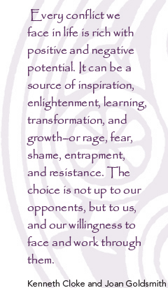  Every conflict we face in life is rich with positive and negative potential. It can be a source of inspiration, enlightenment, learning, transformation, and growth?or rage, fear, shame, entrapment, and resistance. The choice is not up to our opponents, but to us, and our willingness to face and work through them. - Kenneth Cloke and Joan Goldsmith